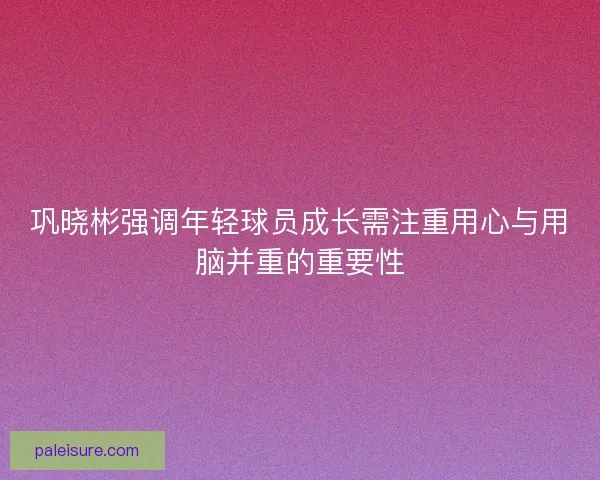 巩晓彬强调年轻球员成长需注重用心与用脑并重的重要性