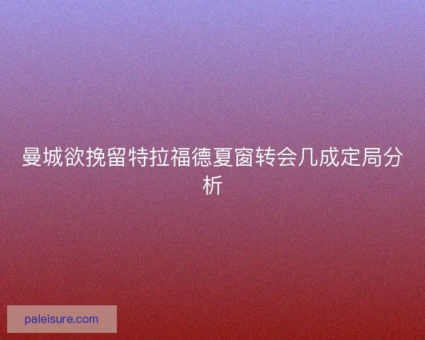 曼城欲挽留特拉福德夏窗转会几成定局分析