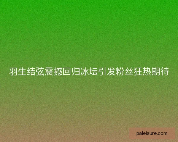 羽生结弦震撼回归冰坛引发粉丝狂热期待